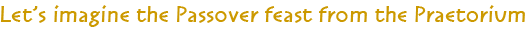 Let's imagine the Passover Feast from the Praetorium Let's imagine the Passover Feast from the Praetorium